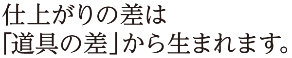 仕上がりの差は「道具の差」から生まれます。